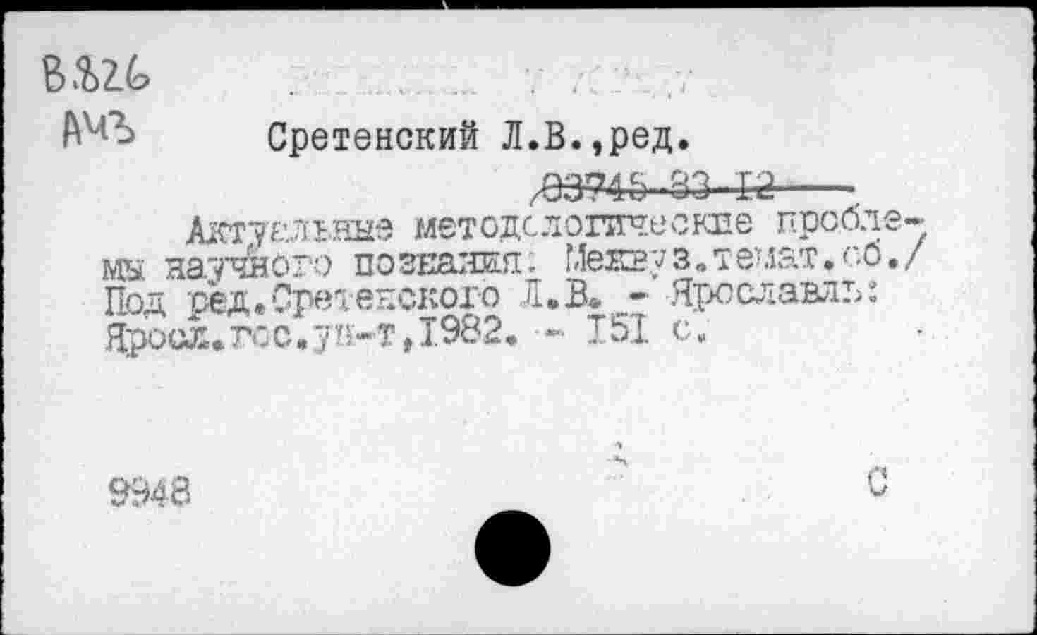 ﻿ВШ ;	. ... •	,7
А^Ъ Сретенский Л.В.,ред.
.83-143---
Актуальные методологические проблемы научного познания; Менгуз.темат.об./ Под ред. Сретенского Л.В* - Ярославль: Яроол*гсс.ун-т,1982, - 151 с.
9948
С